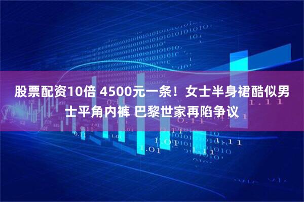股票配资10倍 4500元一条！女士半身裙酷似男士平角内裤 巴黎世家再陷争议
