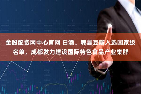 金股配资网中心官网 白酒、郫县豆瓣入选国家级名单，成都发力建设国际特色食品产业集群