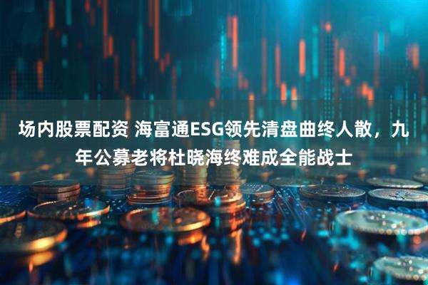 场内股票配资 海富通ESG领先清盘曲终人散，九年公募老将杜晓海终难成全能战士