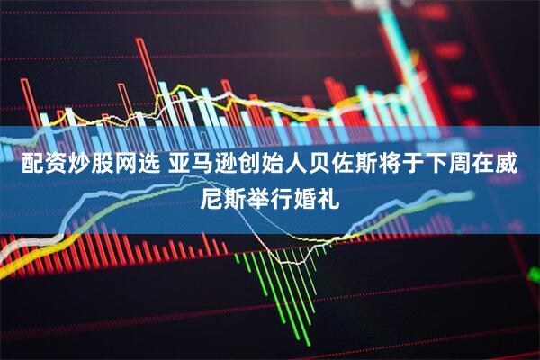 配资炒股网选 亚马逊创始人贝佐斯将于下周在威尼斯举行婚礼