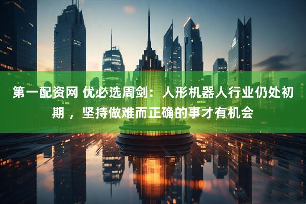 第一配资网 优必选周剑：人形机器人行业仍处初期 ，坚持做难而正确的事才有机会