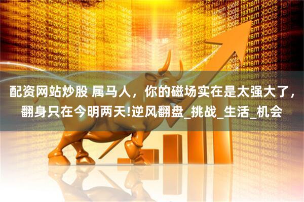 配资网站炒股 属马人，你的磁场实在是太强大了，翻身只在今明两天!逆风翻盘_挑战_生活_机会