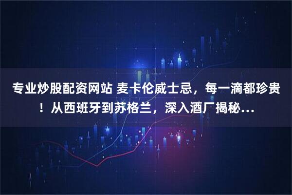专业炒股配资网站 麦卡伦威士忌，每一滴都珍贵！从西班牙到苏格兰，深入酒厂揭秘…