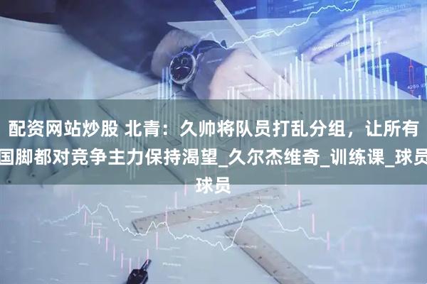 配资网站炒股 北青：久帅将队员打乱分组，让所有国脚都对竞争主力保持渴望_久尔杰维奇_训练课_球员