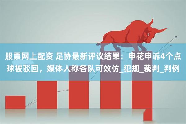 股票网上配资 足协最新评议结果：申花申诉4个点球被驳回，媒体人称各队可效仿_犯规_裁判_判例