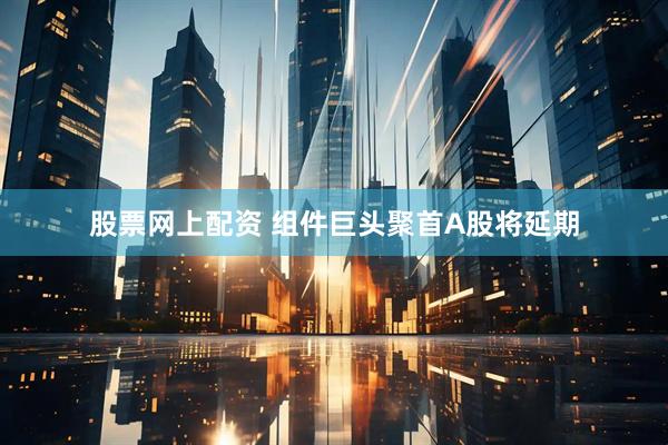 股票网上配资 组件巨头聚首A股将延期