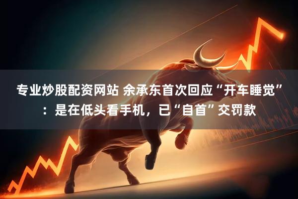专业炒股配资网站 余承东首次回应“开车睡觉”：是在低头看手机，已“自首”交罚款