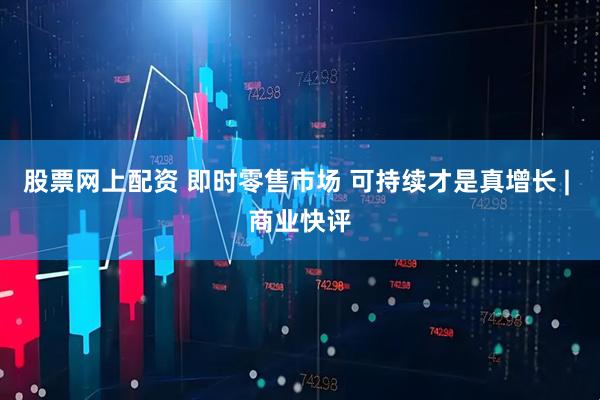 股票网上配资 即时零售市场 可持续才是真增长 | 商业快评
