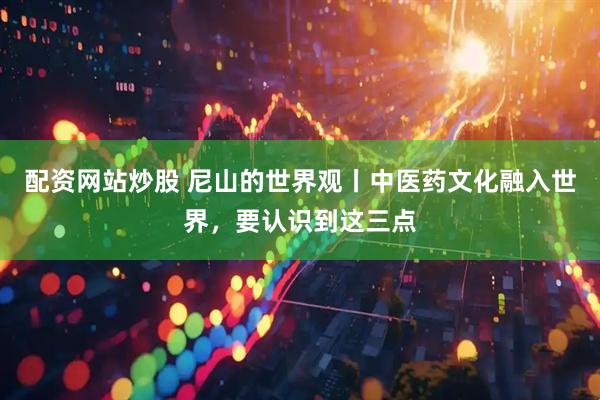 配资网站炒股 尼山的世界观丨中医药文化融入世界，要认识到这三点