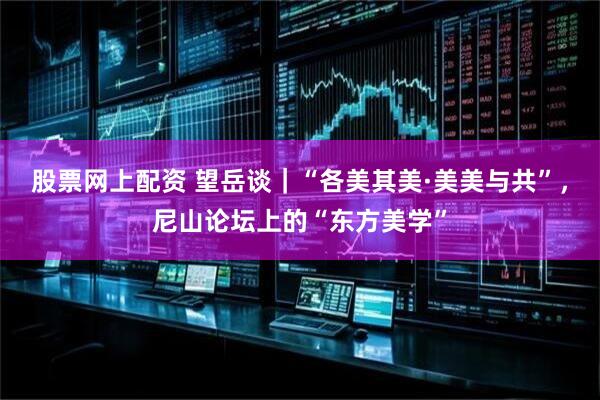 股票网上配资 望岳谈｜“各美其美·美美与共”，尼山论坛上的“东方美学”