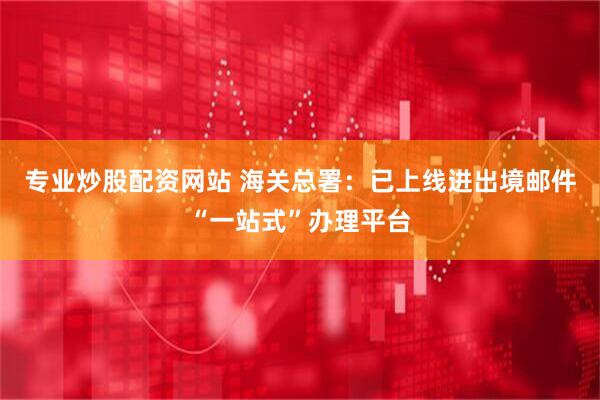 专业炒股配资网站 海关总署：已上线进出境邮件“一站式”办理平台