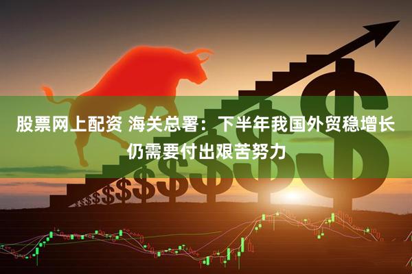 股票网上配资 海关总署：下半年我国外贸稳增长仍需要付出艰苦努力