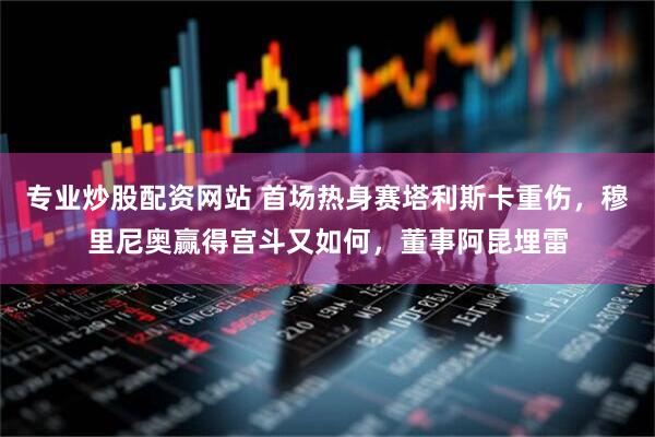 专业炒股配资网站 首场热身赛塔利斯卡重伤，穆里尼奥赢得宫斗又如何，董事阿昆埋雷