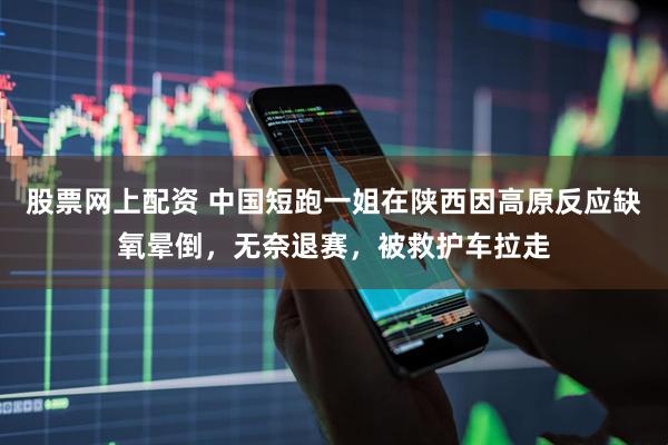 股票网上配资 中国短跑一姐在陕西因高原反应缺氧晕倒，无奈退赛，被救护车拉走