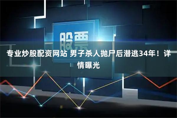 专业炒股配资网站 男子杀人抛尸后潜逃34年！详情曝光