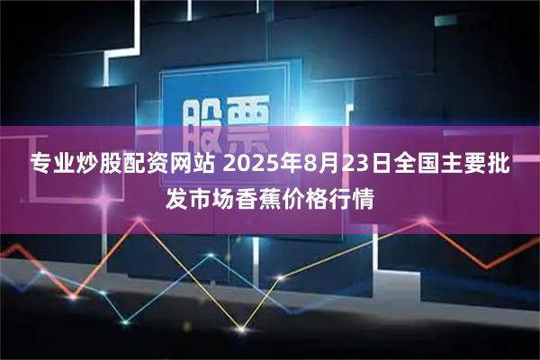 专业炒股配资网站 2025年8月23日全国主要批发市场香蕉价格行情