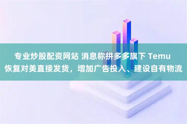 专业炒股配资网站 消息称拼多多旗下 Temu 恢复对美直接发货，增加广告投入、建设自有物流