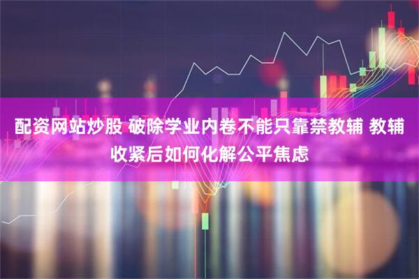 配资网站炒股 破除学业内卷不能只靠禁教辅 教辅收紧后如何化解公平焦虑