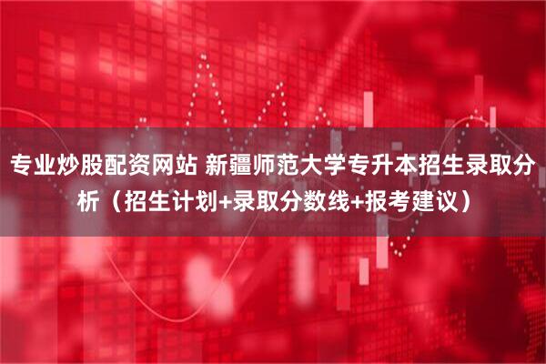 专业炒股配资网站 新疆师范大学专升本招生录取分析（招生计划+录取分数线+报考建议）