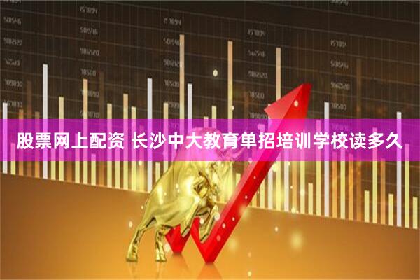 股票网上配资 长沙中大教育单招培训学校读多久