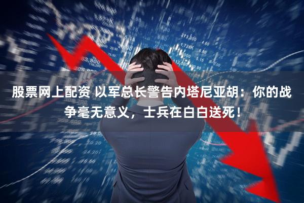股票网上配资 以军总长警告内塔尼亚胡：你的战争毫无意义，士兵在白白送死！