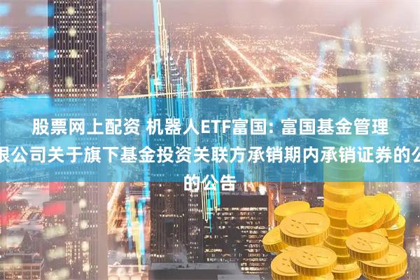 股票网上配资 机器人ETF富国: 富国基金管理有限公司关于旗下基金投资关联方承销期内承销证券的公告