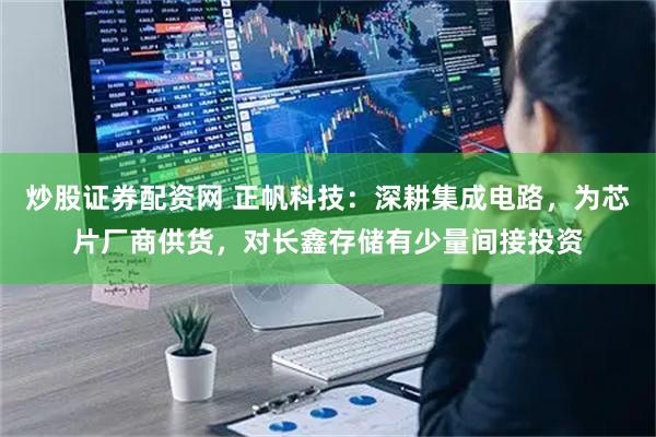 炒股证券配资网 正帆科技：深耕集成电路，为芯片厂商供货，对长鑫存储有少量间接投资